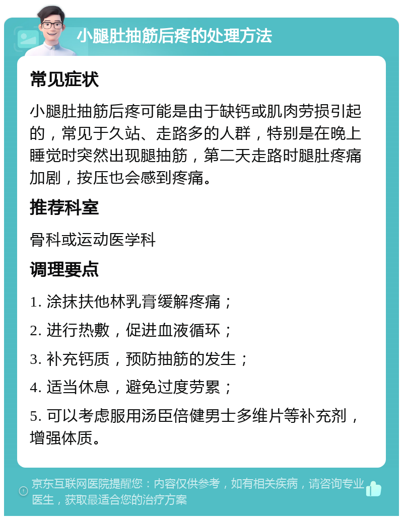 小腿肚抽筋后疼的处理方法 常见症状 小腿肚抽筋后疼可能是由于缺钙或肌肉劳损引起的，常见于久站、走路多的人群，特别是在晚上睡觉时突然出现腿抽筋，第二天走路时腿肚疼痛加剧，按压也会感到疼痛。 推荐科室 骨科或运动医学科 调理要点 1. 涂抹扶他林乳膏缓解疼痛； 2. 进行热敷，促进血液循环； 3. 补充钙质，预防抽筋的发生； 4. 适当休息，避免过度劳累； 5. 可以考虑服用汤臣倍健男士多维片等补充剂，增强体质。