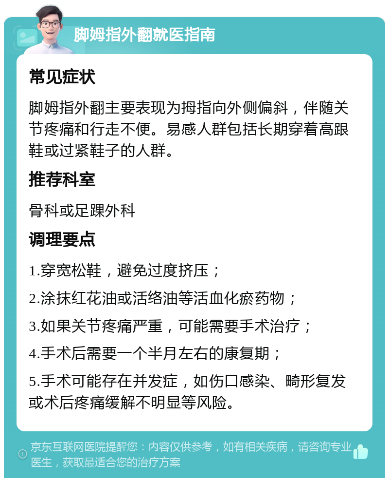 脚姆指外翻就医指南 常见症状 脚姆指外翻主要表现为拇指向外侧偏斜，伴随关节疼痛和行走不便。易感人群包括长期穿着高跟鞋或过紧鞋子的人群。 推荐科室 骨科或足踝外科 调理要点 1.穿宽松鞋，避免过度挤压； 2.涂抹红花油或活络油等活血化瘀药物； 3.如果关节疼痛严重，可能需要手术治疗； 4.手术后需要一个半月左右的康复期； 5.手术可能存在并发症，如伤口感染、畸形复发或术后疼痛缓解不明显等风险。