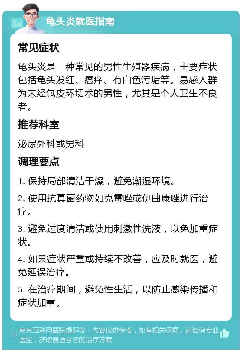 龟头炎就医指南 常见症状 龟头炎是一种常见的男性生殖器疾病，主要症状包括龟头发红、瘙痒、有白色污垢等。易感人群为未经包皮环切术的男性，尤其是个人卫生不良者。 推荐科室 泌尿外科或男科 调理要点 1. 保持局部清洁干燥，避免潮湿环境。 2. 使用抗真菌药物如克霉唑或伊曲康唑进行治疗。 3. 避免过度清洁或使用刺激性洗液，以免加重症状。 4. 如果症状严重或持续不改善，应及时就医，避免延误治疗。 5. 在治疗期间，避免性生活，以防止感染传播和症状加重。