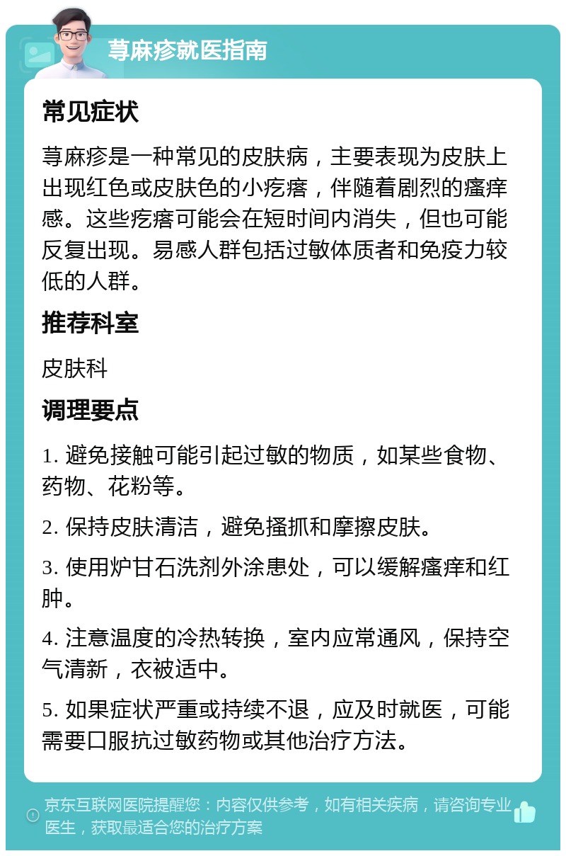 荨麻疹就医指南 常见症状 荨麻疹是一种常见的皮肤病，主要表现为皮肤上出现红色或皮肤色的小疙瘩，伴随着剧烈的瘙痒感。这些疙瘩可能会在短时间内消失，但也可能反复出现。易感人群包括过敏体质者和免疫力较低的人群。 推荐科室 皮肤科 调理要点 1. 避免接触可能引起过敏的物质，如某些食物、药物、花粉等。 2. 保持皮肤清洁，避免搔抓和摩擦皮肤。 3. 使用炉甘石洗剂外涂患处，可以缓解瘙痒和红肿。 4. 注意温度的冷热转换，室内应常通风，保持空气清新，衣被适中。 5. 如果症状严重或持续不退，应及时就医，可能需要口服抗过敏药物或其他治疗方法。