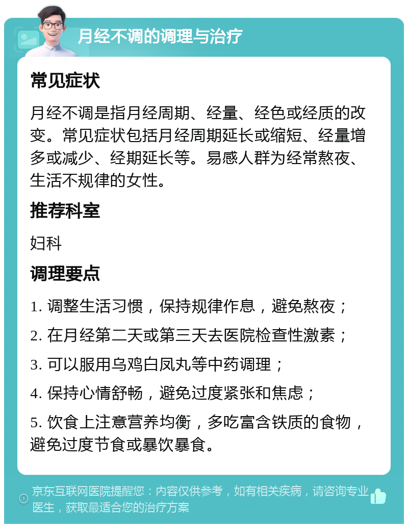 月经不调的调理与治疗 常见症状 月经不调是指月经周期、经量、经色或经质的改变。常见症状包括月经周期延长或缩短、经量增多或减少、经期延长等。易感人群为经常熬夜、生活不规律的女性。 推荐科室 妇科 调理要点 1. 调整生活习惯，保持规律作息，避免熬夜； 2. 在月经第二天或第三天去医院检查性激素； 3. 可以服用乌鸡白凤丸等中药调理； 4. 保持心情舒畅，避免过度紧张和焦虑； 5. 饮食上注意营养均衡，多吃富含铁质的食物，避免过度节食或暴饮暴食。