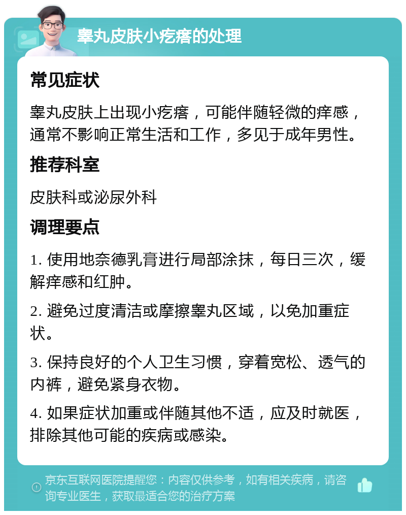 睾丸皮肤小疙瘩的处理 常见症状 睾丸皮肤上出现小疙瘩，可能伴随轻微的痒感，通常不影响正常生活和工作，多见于成年男性。 推荐科室 皮肤科或泌尿外科 调理要点 1. 使用地奈德乳膏进行局部涂抹，每日三次，缓解痒感和红肿。 2. 避免过度清洁或摩擦睾丸区域，以免加重症状。 3. 保持良好的个人卫生习惯，穿着宽松、透气的内裤，避免紧身衣物。 4. 如果症状加重或伴随其他不适，应及时就医，排除其他可能的疾病或感染。