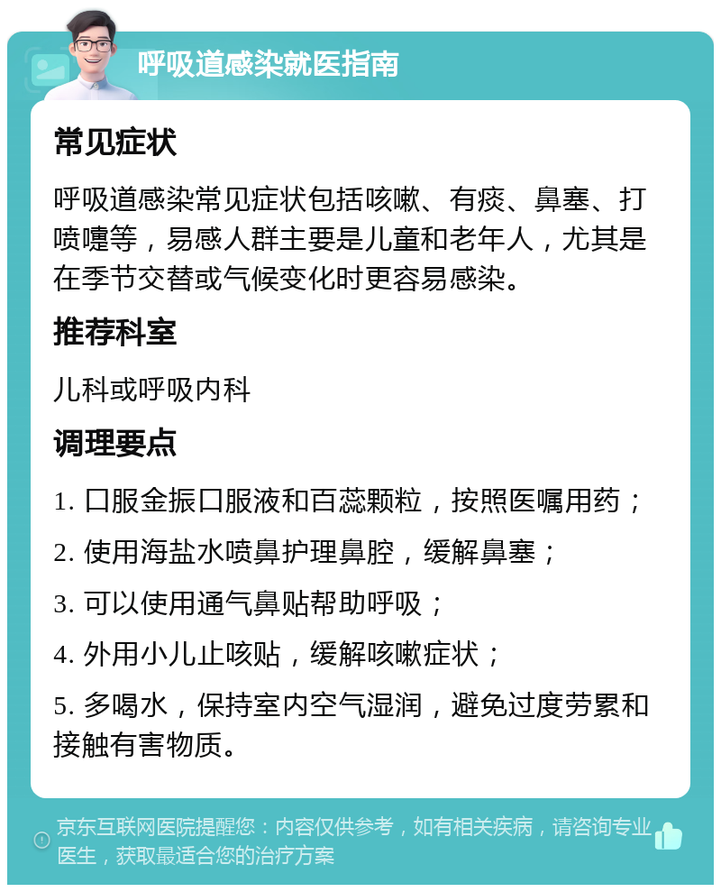 呼吸道感染就医指南 常见症状 呼吸道感染常见症状包括咳嗽、有痰、鼻塞、打喷嚏等，易感人群主要是儿童和老年人，尤其是在季节交替或气候变化时更容易感染。 推荐科室 儿科或呼吸内科 调理要点 1. 口服金振口服液和百蕊颗粒，按照医嘱用药； 2. 使用海盐水喷鼻护理鼻腔，缓解鼻塞； 3. 可以使用通气鼻贴帮助呼吸； 4. 外用小儿止咳贴，缓解咳嗽症状； 5. 多喝水，保持室内空气湿润，避免过度劳累和接触有害物质。