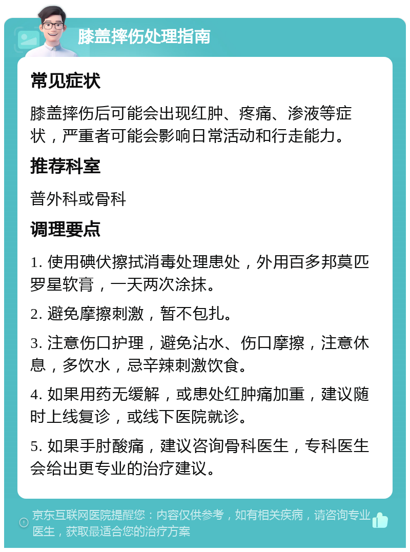 膝盖摔伤处理指南 常见症状 膝盖摔伤后可能会出现红肿、疼痛、渗液等症状，严重者可能会影响日常活动和行走能力。 推荐科室 普外科或骨科 调理要点 1. 使用碘伏擦拭消毒处理患处，外用百多邦莫匹罗星软膏，一天两次涂抹。 2. 避免摩擦刺激，暂不包扎。 3. 注意伤口护理，避免沾水、伤口摩擦，注意休息，多饮水，忌辛辣刺激饮食。 4. 如果用药无缓解，或患处红肿痛加重，建议随时上线复诊，或线下医院就诊。 5. 如果手肘酸痛，建议咨询骨科医生，专科医生会给出更专业的治疗建议。