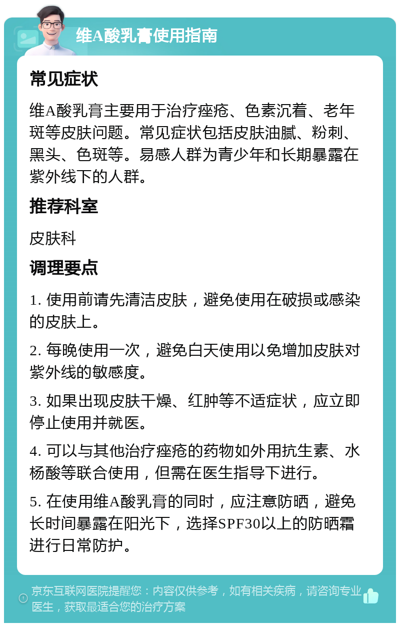 维A酸乳膏使用指南 常见症状 维A酸乳膏主要用于治疗痤疮、色素沉着、老年斑等皮肤问题。常见症状包括皮肤油腻、粉刺、黑头、色斑等。易感人群为青少年和长期暴露在紫外线下的人群。 推荐科室 皮肤科 调理要点 1. 使用前请先清洁皮肤，避免使用在破损或感染的皮肤上。 2. 每晚使用一次，避免白天使用以免增加皮肤对紫外线的敏感度。 3. 如果出现皮肤干燥、红肿等不适症状，应立即停止使用并就医。 4. 可以与其他治疗痤疮的药物如外用抗生素、水杨酸等联合使用，但需在医生指导下进行。 5. 在使用维A酸乳膏的同时，应注意防晒，避免长时间暴露在阳光下，选择SPF30以上的防晒霜进行日常防护。