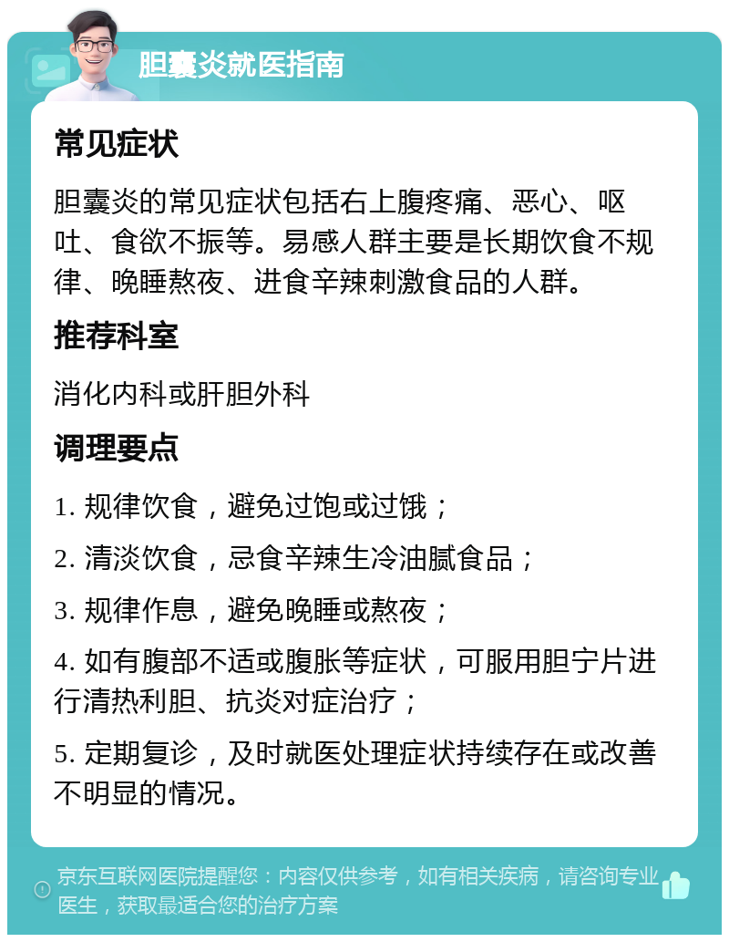 胆囊炎就医指南 常见症状 胆囊炎的常见症状包括右上腹疼痛、恶心、呕吐、食欲不振等。易感人群主要是长期饮食不规律、晚睡熬夜、进食辛辣刺激食品的人群。 推荐科室 消化内科或肝胆外科 调理要点 1. 规律饮食，避免过饱或过饿； 2. 清淡饮食，忌食辛辣生冷油腻食品； 3. 规律作息，避免晚睡或熬夜； 4. 如有腹部不适或腹胀等症状，可服用胆宁片进行清热利胆、抗炎对症治疗； 5. 定期复诊，及时就医处理症状持续存在或改善不明显的情况。