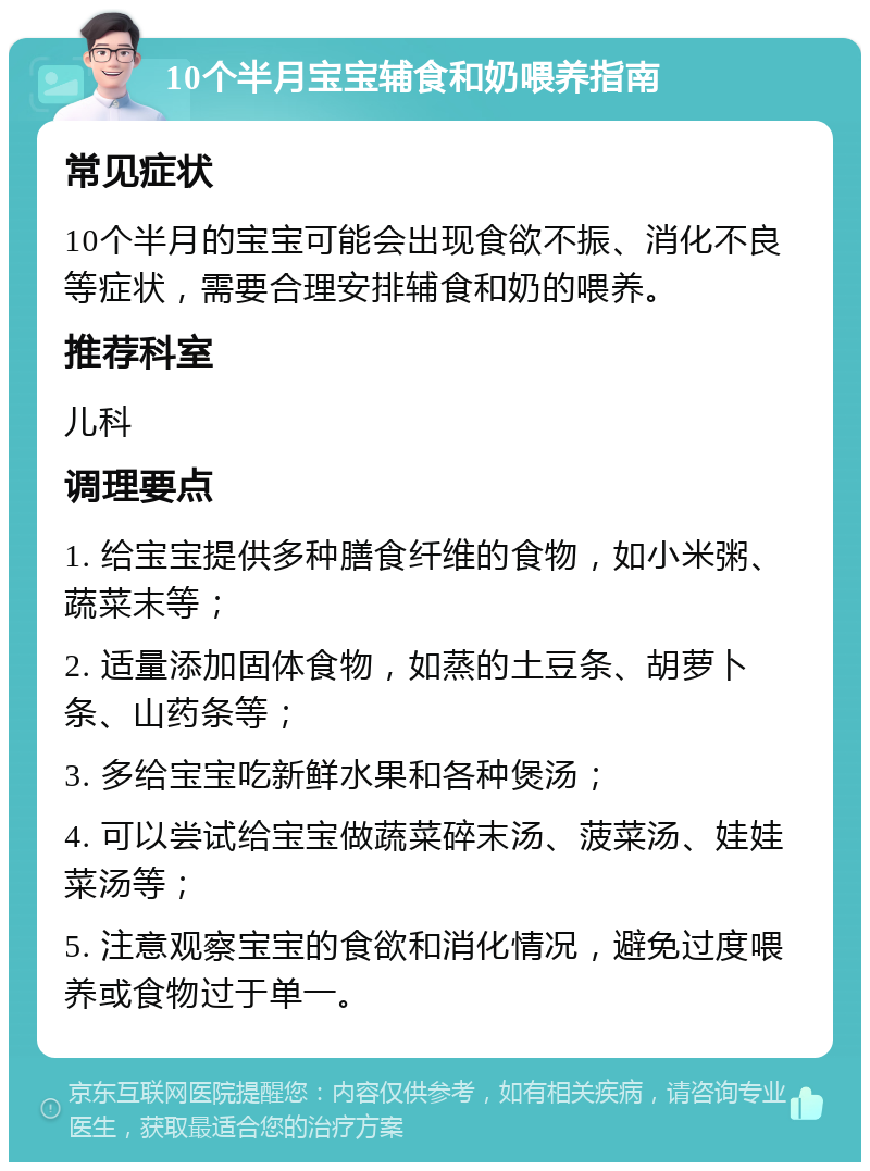 10个半月宝宝辅食和奶喂养指南 常见症状 10个半月的宝宝可能会出现食欲不振、消化不良等症状，需要合理安排辅食和奶的喂养。 推荐科室 儿科 调理要点 1. 给宝宝提供多种膳食纤维的食物，如小米粥、蔬菜末等； 2. 适量添加固体食物，如蒸的土豆条、胡萝卜条、山药条等； 3. 多给宝宝吃新鲜水果和各种煲汤； 4. 可以尝试给宝宝做蔬菜碎末汤、菠菜汤、娃娃菜汤等； 5. 注意观察宝宝的食欲和消化情况，避免过度喂养或食物过于单一。