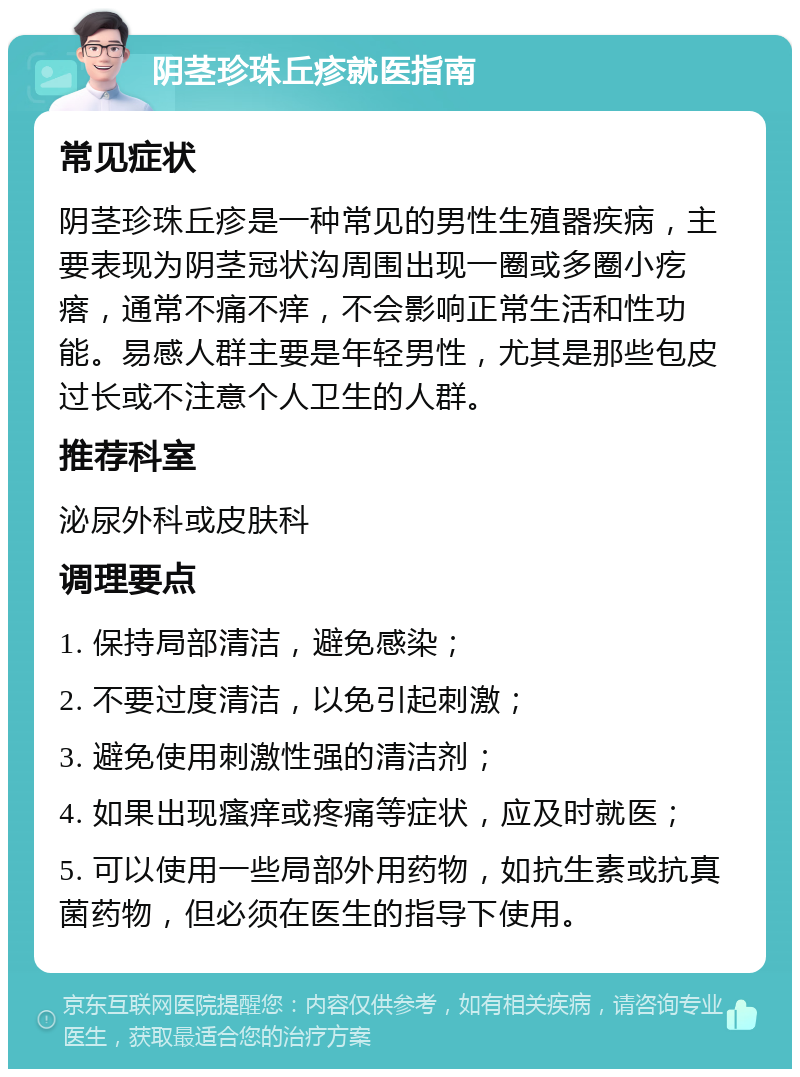 阴茎珍珠丘疹就医指南 常见症状 阴茎珍珠丘疹是一种常见的男性生殖器疾病，主要表现为阴茎冠状沟周围出现一圈或多圈小疙瘩，通常不痛不痒，不会影响正常生活和性功能。易感人群主要是年轻男性，尤其是那些包皮过长或不注意个人卫生的人群。 推荐科室 泌尿外科或皮肤科 调理要点 1. 保持局部清洁，避免感染； 2. 不要过度清洁，以免引起刺激； 3. 避免使用刺激性强的清洁剂； 4. 如果出现瘙痒或疼痛等症状，应及时就医； 5. 可以使用一些局部外用药物，如抗生素或抗真菌药物，但必须在医生的指导下使用。