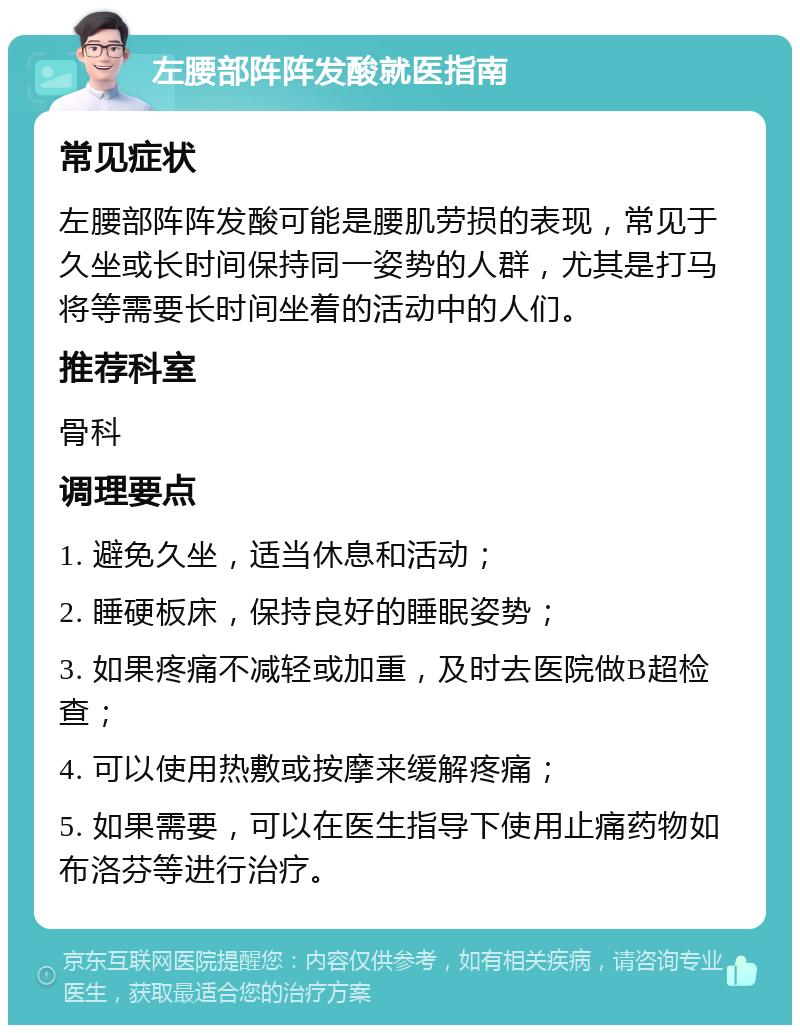 左腰部阵阵发酸就医指南 常见症状 左腰部阵阵发酸可能是腰肌劳损的表现，常见于久坐或长时间保持同一姿势的人群，尤其是打马将等需要长时间坐着的活动中的人们。 推荐科室 骨科 调理要点 1. 避免久坐，适当休息和活动； 2. 睡硬板床，保持良好的睡眠姿势； 3. 如果疼痛不减轻或加重，及时去医院做B超检查； 4. 可以使用热敷或按摩来缓解疼痛； 5. 如果需要，可以在医生指导下使用止痛药物如布洛芬等进行治疗。