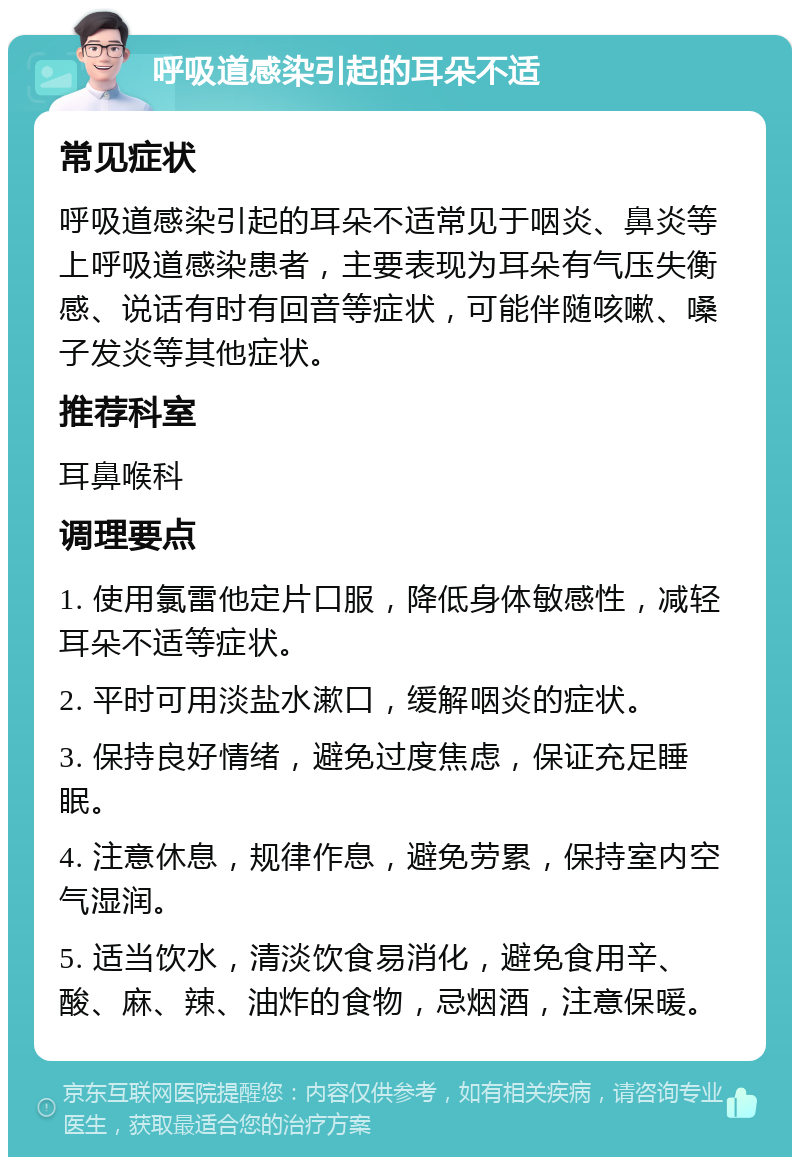 呼吸道感染引起的耳朵不适 常见症状 呼吸道感染引起的耳朵不适常见于咽炎、鼻炎等上呼吸道感染患者，主要表现为耳朵有气压失衡感、说话有时有回音等症状，可能伴随咳嗽、嗓子发炎等其他症状。 推荐科室 耳鼻喉科 调理要点 1. 使用氯雷他定片口服，降低身体敏感性，减轻耳朵不适等症状。 2. 平时可用淡盐水漱口，缓解咽炎的症状。 3. 保持良好情绪，避免过度焦虑，保证充足睡眠。 4. 注意休息，规律作息，避免劳累，保持室内空气湿润。 5. 适当饮水，清淡饮食易消化，避免食用辛、酸、麻、辣、油炸的食物，忌烟酒，注意保暖。