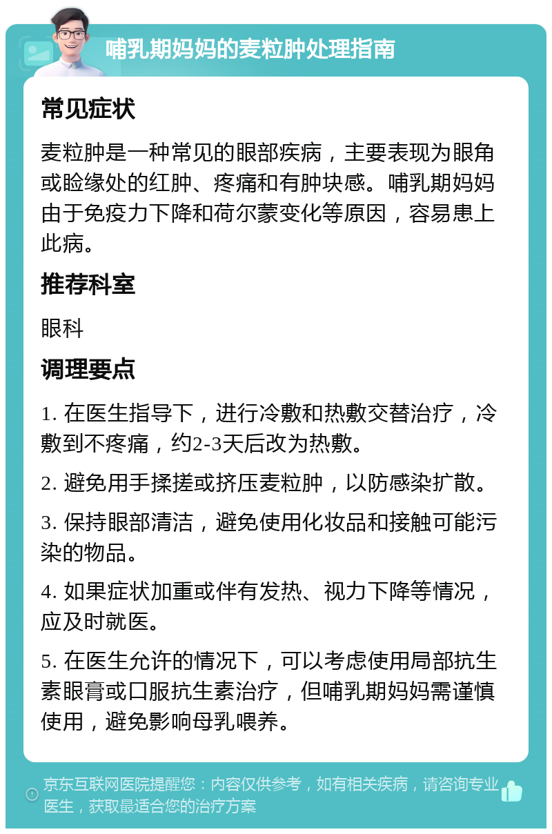 哺乳期妈妈的麦粒肿处理指南 常见症状 麦粒肿是一种常见的眼部疾病，主要表现为眼角或睑缘处的红肿、疼痛和有肿块感。哺乳期妈妈由于免疫力下降和荷尔蒙变化等原因，容易患上此病。 推荐科室 眼科 调理要点 1. 在医生指导下，进行冷敷和热敷交替治疗，冷敷到不疼痛，约2-3天后改为热敷。 2. 避免用手揉搓或挤压麦粒肿，以防感染扩散。 3. 保持眼部清洁，避免使用化妆品和接触可能污染的物品。 4. 如果症状加重或伴有发热、视力下降等情况，应及时就医。 5. 在医生允许的情况下，可以考虑使用局部抗生素眼膏或口服抗生素治疗，但哺乳期妈妈需谨慎使用，避免影响母乳喂养。