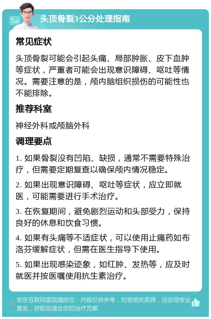 头顶骨裂3公分处理指南 常见症状 头顶骨裂可能会引起头痛、局部肿胀、皮下血肿等症状，严重者可能会出现意识障碍、呕吐等情况。需要注意的是，颅内脑组织损伤的可能性也不能排除。 推荐科室 神经外科或颅脑外科 调理要点 1. 如果骨裂没有凹陷、缺损，通常不需要特殊治疗，但需要定期复查以确保颅内情况稳定。 2. 如果出现意识障碍、呕吐等症状，应立即就医，可能需要进行手术治疗。 3. 在恢复期间，避免剧烈运动和头部受力，保持良好的休息和饮食习惯。 4. 如果有头痛等不适症状，可以使用止痛药如布洛芬缓解症状，但需在医生指导下使用。 5. 如果出现感染迹象，如红肿、发热等，应及时就医并按医嘱使用抗生素治疗。