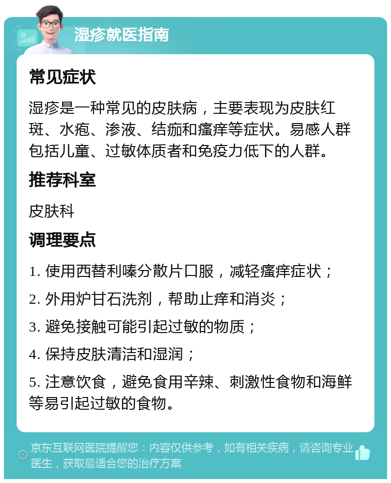 湿疹就医指南 常见症状 湿疹是一种常见的皮肤病，主要表现为皮肤红斑、水疱、渗液、结痂和瘙痒等症状。易感人群包括儿童、过敏体质者和免疫力低下的人群。 推荐科室 皮肤科 调理要点 1. 使用西替利嗪分散片口服，减轻瘙痒症状； 2. 外用炉甘石洗剂，帮助止痒和消炎； 3. 避免接触可能引起过敏的物质； 4. 保持皮肤清洁和湿润； 5. 注意饮食，避免食用辛辣、刺激性食物和海鲜等易引起过敏的食物。