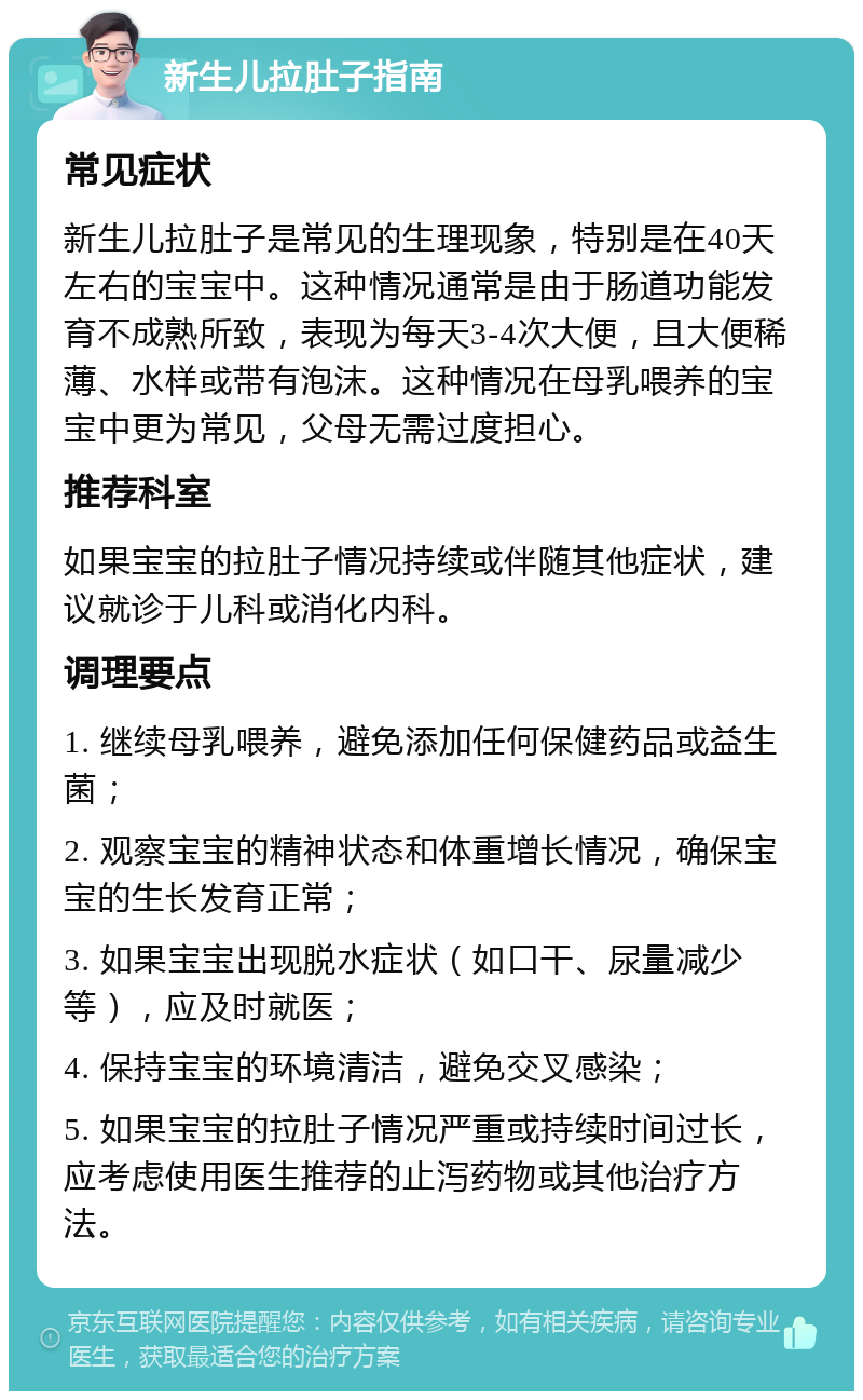 新生儿拉肚子指南 常见症状 新生儿拉肚子是常见的生理现象，特别是在40天左右的宝宝中。这种情况通常是由于肠道功能发育不成熟所致，表现为每天3-4次大便，且大便稀薄、水样或带有泡沫。这种情况在母乳喂养的宝宝中更为常见，父母无需过度担心。 推荐科室 如果宝宝的拉肚子情况持续或伴随其他症状，建议就诊于儿科或消化内科。 调理要点 1. 继续母乳喂养，避免添加任何保健药品或益生菌； 2. 观察宝宝的精神状态和体重增长情况，确保宝宝的生长发育正常； 3. 如果宝宝出现脱水症状（如口干、尿量减少等），应及时就医； 4. 保持宝宝的环境清洁，避免交叉感染； 5. 如果宝宝的拉肚子情况严重或持续时间过长，应考虑使用医生推荐的止泻药物或其他治疗方法。