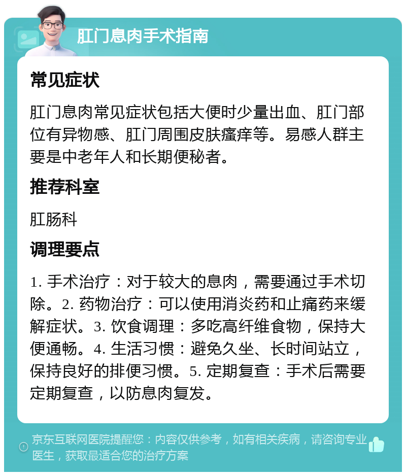 肛门息肉手术指南 常见症状 肛门息肉常见症状包括大便时少量出血、肛门部位有异物感、肛门周围皮肤瘙痒等。易感人群主要是中老年人和长期便秘者。 推荐科室 肛肠科 调理要点 1. 手术治疗：对于较大的息肉，需要通过手术切除。2. 药物治疗：可以使用消炎药和止痛药来缓解症状。3. 饮食调理：多吃高纤维食物，保持大便通畅。4. 生活习惯：避免久坐、长时间站立，保持良好的排便习惯。5. 定期复查：手术后需要定期复查，以防息肉复发。