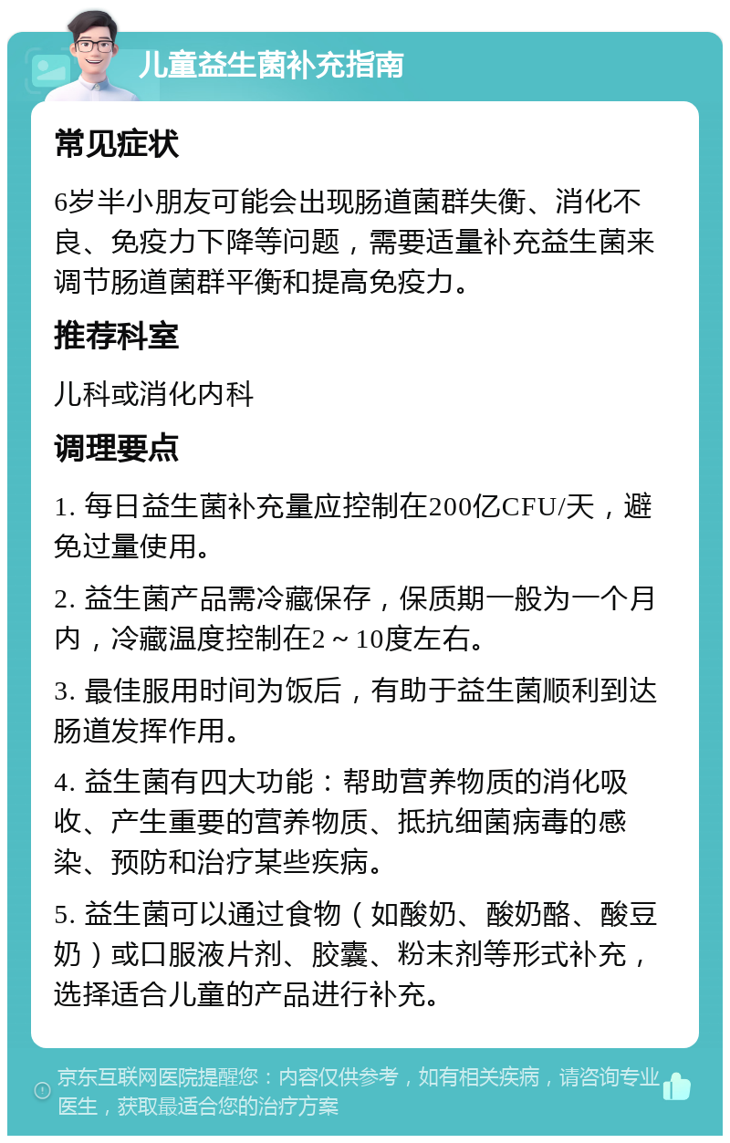 儿童益生菌补充指南 常见症状 6岁半小朋友可能会出现肠道菌群失衡、消化不良、免疫力下降等问题，需要适量补充益生菌来调节肠道菌群平衡和提高免疫力。 推荐科室 儿科或消化内科 调理要点 1. 每日益生菌补充量应控制在200亿CFU/天，避免过量使用。 2. 益生菌产品需冷藏保存，保质期一般为一个月内，冷藏温度控制在2～10度左右。 3. 最佳服用时间为饭后，有助于益生菌顺利到达肠道发挥作用。 4. 益生菌有四大功能：帮助营养物质的消化吸收、产生重要的营养物质、抵抗细菌病毒的感染、预防和治疗某些疾病。 5. 益生菌可以通过食物（如酸奶、酸奶酪、酸豆奶）或口服液片剂、胶囊、粉末剂等形式补充，选择适合儿童的产品进行补充。