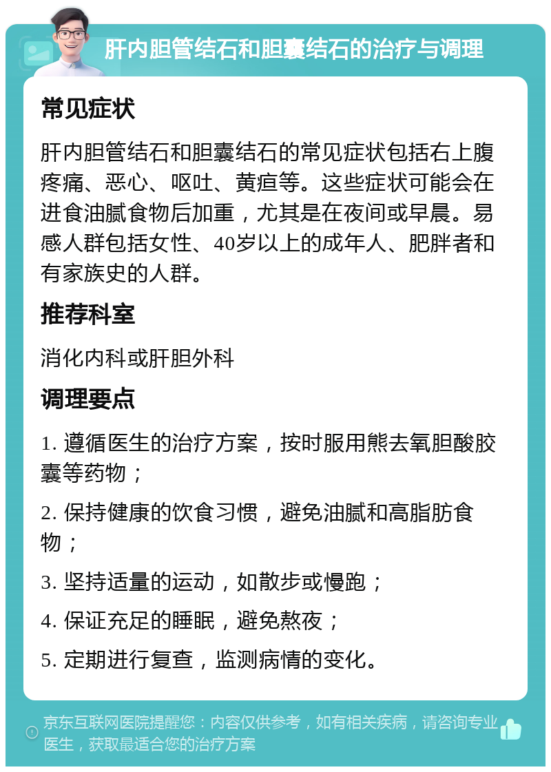 肝内胆管结石和胆囊结石的治疗与调理 常见症状 肝内胆管结石和胆囊结石的常见症状包括右上腹疼痛、恶心、呕吐、黄疸等。这些症状可能会在进食油腻食物后加重，尤其是在夜间或早晨。易感人群包括女性、40岁以上的成年人、肥胖者和有家族史的人群。 推荐科室 消化内科或肝胆外科 调理要点 1. 遵循医生的治疗方案，按时服用熊去氧胆酸胶囊等药物； 2. 保持健康的饮食习惯，避免油腻和高脂肪食物； 3. 坚持适量的运动，如散步或慢跑； 4. 保证充足的睡眠，避免熬夜； 5. 定期进行复查，监测病情的变化。