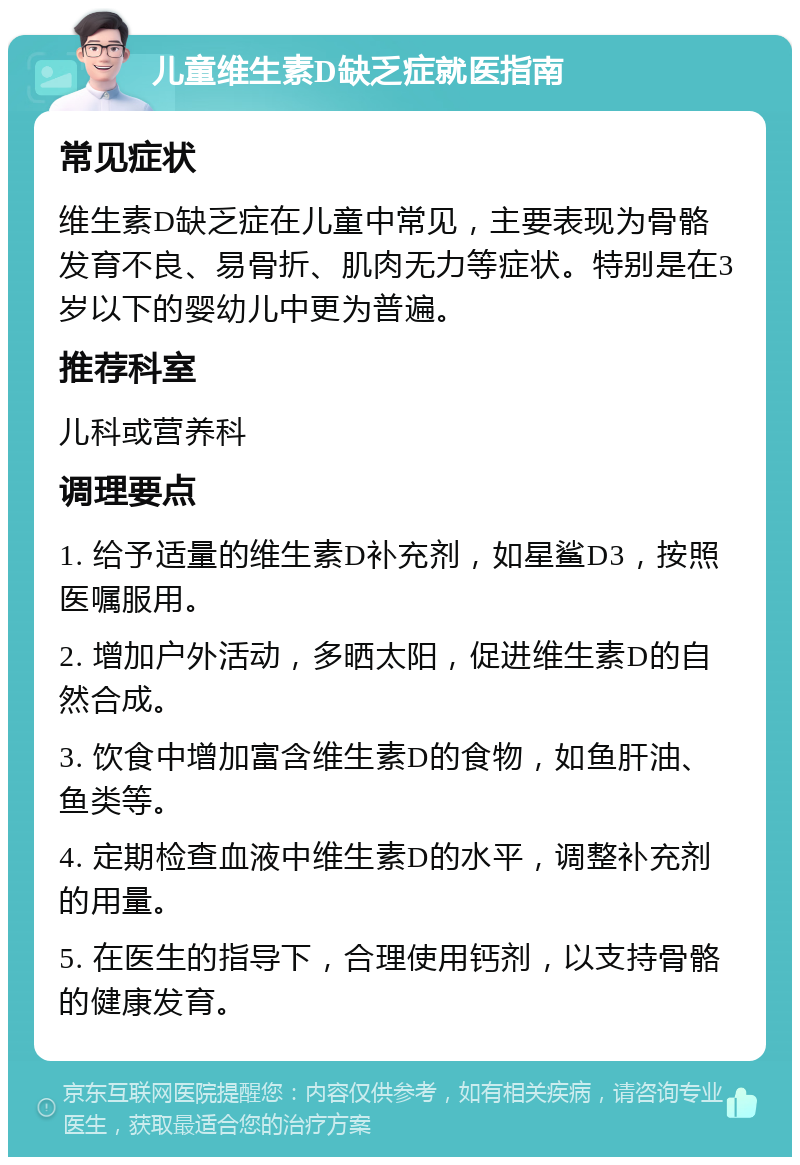 儿童维生素D缺乏症就医指南 常见症状 维生素D缺乏症在儿童中常见，主要表现为骨骼发育不良、易骨折、肌肉无力等症状。特别是在3岁以下的婴幼儿中更为普遍。 推荐科室 儿科或营养科 调理要点 1. 给予适量的维生素D补充剂，如星鲨D3，按照医嘱服用。 2. 增加户外活动，多晒太阳，促进维生素D的自然合成。 3. 饮食中增加富含维生素D的食物，如鱼肝油、鱼类等。 4. 定期检查血液中维生素D的水平，调整补充剂的用量。 5. 在医生的指导下，合理使用钙剂，以支持骨骼的健康发育。