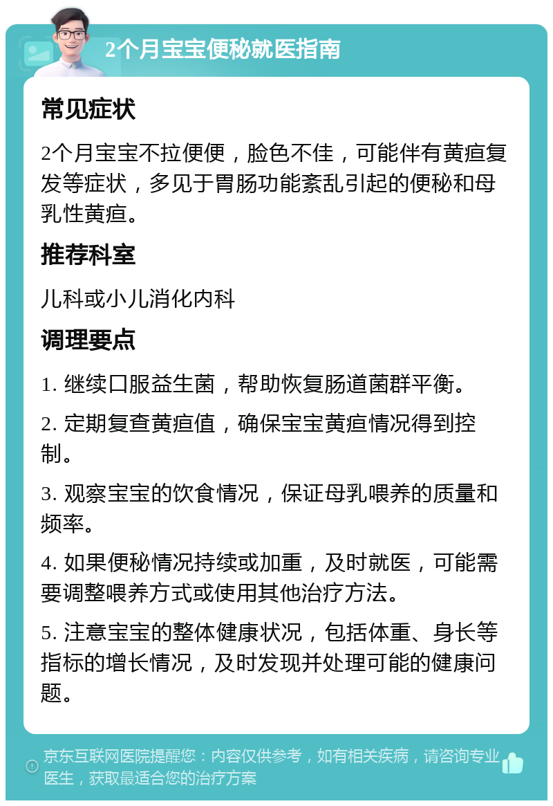 2个月宝宝便秘就医指南 常见症状 2个月宝宝不拉便便，脸色不佳，可能伴有黄疸复发等症状，多见于胃肠功能紊乱引起的便秘和母乳性黄疸。 推荐科室 儿科或小儿消化内科 调理要点 1. 继续口服益生菌，帮助恢复肠道菌群平衡。 2. 定期复查黄疸值，确保宝宝黄疸情况得到控制。 3. 观察宝宝的饮食情况，保证母乳喂养的质量和频率。 4. 如果便秘情况持续或加重，及时就医，可能需要调整喂养方式或使用其他治疗方法。 5. 注意宝宝的整体健康状况，包括体重、身长等指标的增长情况，及时发现并处理可能的健康问题。