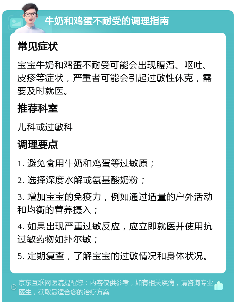 牛奶和鸡蛋不耐受的调理指南 常见症状 宝宝牛奶和鸡蛋不耐受可能会出现腹泻、呕吐、皮疹等症状，严重者可能会引起过敏性休克，需要及时就医。 推荐科室 儿科或过敏科 调理要点 1. 避免食用牛奶和鸡蛋等过敏原； 2. 选择深度水解或氨基酸奶粉； 3. 增加宝宝的免疫力，例如通过适量的户外活动和均衡的营养摄入； 4. 如果出现严重过敏反应，应立即就医并使用抗过敏药物如扑尔敏； 5. 定期复查，了解宝宝的过敏情况和身体状况。