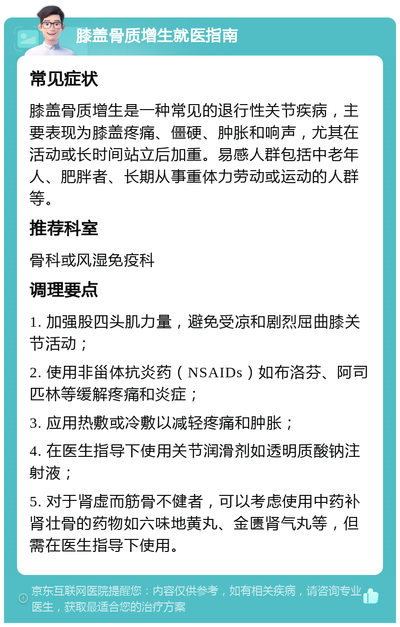 膝盖骨质增生就医指南 常见症状 膝盖骨质增生是一种常见的退行性关节疾病，主要表现为膝盖疼痛、僵硬、肿胀和响声，尤其在活动或长时间站立后加重。易感人群包括中老年人、肥胖者、长期从事重体力劳动或运动的人群等。 推荐科室 骨科或风湿免疫科 调理要点 1. 加强股四头肌力量，避免受凉和剧烈屈曲膝关节活动； 2. 使用非甾体抗炎药（NSAIDs）如布洛芬、阿司匹林等缓解疼痛和炎症； 3. 应用热敷或冷敷以减轻疼痛和肿胀； 4. 在医生指导下使用关节润滑剂如透明质酸钠注射液； 5. 对于肾虚而筋骨不健者，可以考虑使用中药补肾壮骨的药物如六味地黄丸、金匮肾气丸等，但需在医生指导下使用。