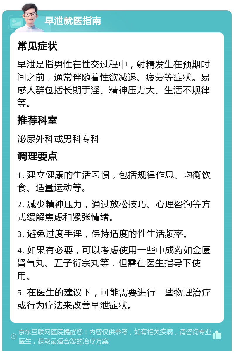 早泄就医指南 常见症状 早泄是指男性在性交过程中，射精发生在预期时间之前，通常伴随着性欲减退、疲劳等症状。易感人群包括长期手淫、精神压力大、生活不规律等。 推荐科室 泌尿外科或男科专科 调理要点 1. 建立健康的生活习惯，包括规律作息、均衡饮食、适量运动等。 2. 减少精神压力，通过放松技巧、心理咨询等方式缓解焦虑和紧张情绪。 3. 避免过度手淫，保持适度的性生活频率。 4. 如果有必要，可以考虑使用一些中成药如金匮肾气丸、五子衍宗丸等，但需在医生指导下使用。 5. 在医生的建议下，可能需要进行一些物理治疗或行为疗法来改善早泄症状。