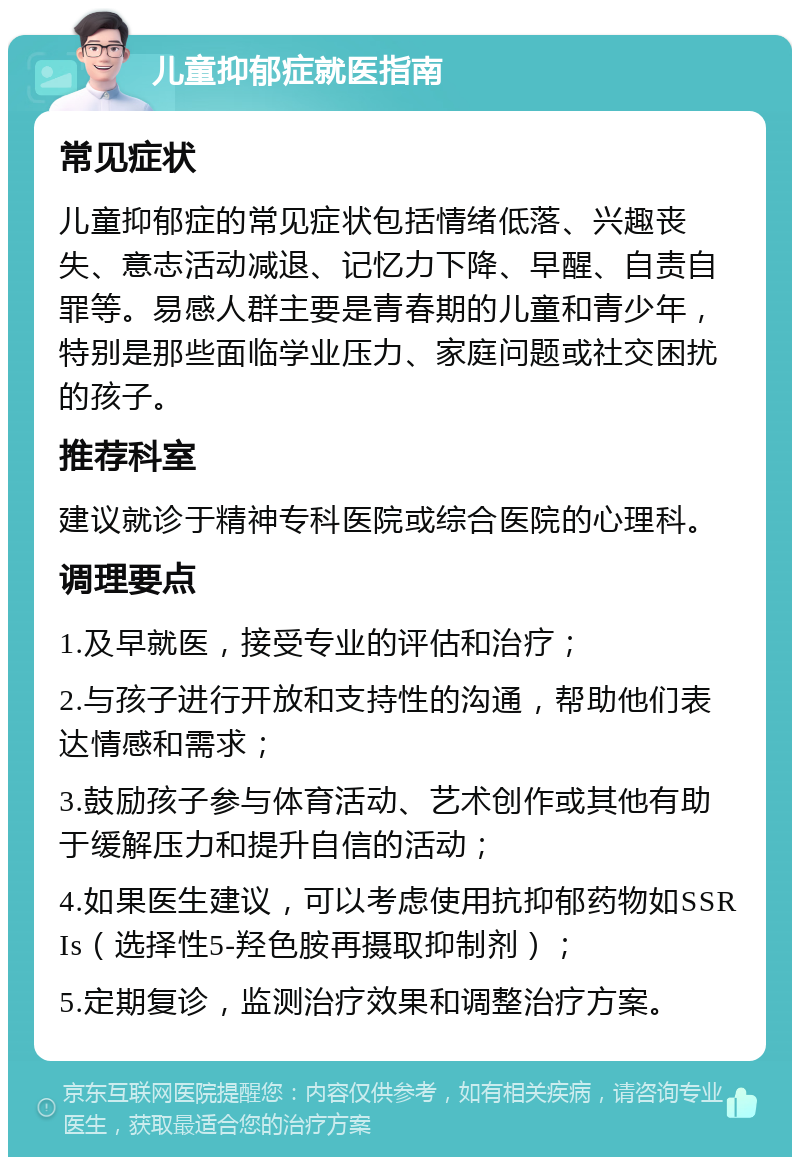 儿童抑郁症就医指南 常见症状 儿童抑郁症的常见症状包括情绪低落、兴趣丧失、意志活动减退、记忆力下降、早醒、自责自罪等。易感人群主要是青春期的儿童和青少年，特别是那些面临学业压力、家庭问题或社交困扰的孩子。 推荐科室 建议就诊于精神专科医院或综合医院的心理科。 调理要点 1.及早就医，接受专业的评估和治疗； 2.与孩子进行开放和支持性的沟通，帮助他们表达情感和需求； 3.鼓励孩子参与体育活动、艺术创作或其他有助于缓解压力和提升自信的活动； 4.如果医生建议，可以考虑使用抗抑郁药物如SSRIs（选择性5-羟色胺再摄取抑制剂）； 5.定期复诊，监测治疗效果和调整治疗方案。