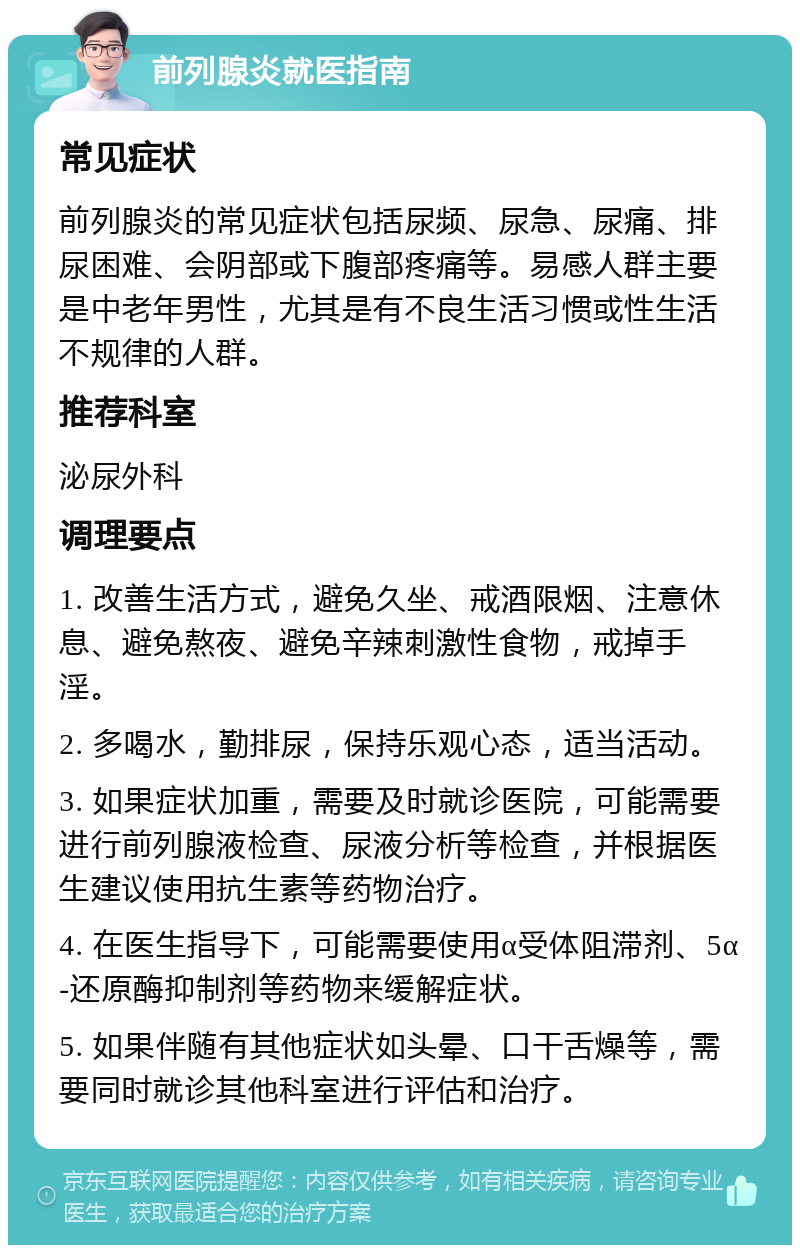 前列腺炎就医指南 常见症状 前列腺炎的常见症状包括尿频、尿急、尿痛、排尿困难、会阴部或下腹部疼痛等。易感人群主要是中老年男性，尤其是有不良生活习惯或性生活不规律的人群。 推荐科室 泌尿外科 调理要点 1. 改善生活方式，避免久坐、戒酒限烟、注意休息、避免熬夜、避免辛辣刺激性食物，戒掉手淫。 2. 多喝水，勤排尿，保持乐观心态，适当活动。 3. 如果症状加重，需要及时就诊医院，可能需要进行前列腺液检查、尿液分析等检查，并根据医生建议使用抗生素等药物治疗。 4. 在医生指导下，可能需要使用α受体阻滞剂、5α-还原酶抑制剂等药物来缓解症状。 5. 如果伴随有其他症状如头晕、口干舌燥等，需要同时就诊其他科室进行评估和治疗。