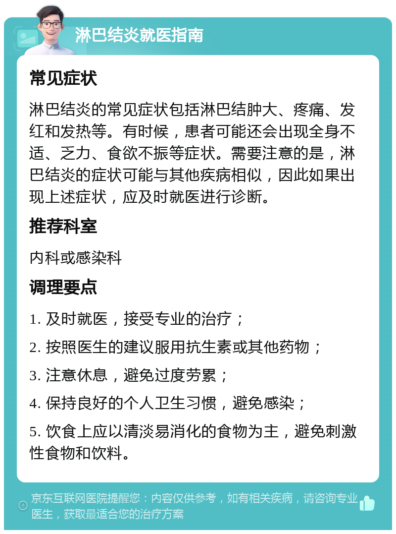 淋巴结炎就医指南 常见症状 淋巴结炎的常见症状包括淋巴结肿大、疼痛、发红和发热等。有时候，患者可能还会出现全身不适、乏力、食欲不振等症状。需要注意的是，淋巴结炎的症状可能与其他疾病相似，因此如果出现上述症状，应及时就医进行诊断。 推荐科室 内科或感染科 调理要点 1. 及时就医，接受专业的治疗； 2. 按照医生的建议服用抗生素或其他药物； 3. 注意休息，避免过度劳累； 4. 保持良好的个人卫生习惯，避免感染； 5. 饮食上应以清淡易消化的食物为主，避免刺激性食物和饮料。