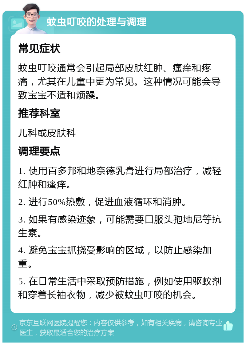 蚊虫叮咬的处理与调理 常见症状 蚊虫叮咬通常会引起局部皮肤红肿、瘙痒和疼痛，尤其在儿童中更为常见。这种情况可能会导致宝宝不适和烦躁。 推荐科室 儿科或皮肤科 调理要点 1. 使用百多邦和地奈德乳膏进行局部治疗，减轻红肿和瘙痒。 2. 进行50%热敷，促进血液循环和消肿。 3. 如果有感染迹象，可能需要口服头孢地尼等抗生素。 4. 避免宝宝抓挠受影响的区域，以防止感染加重。 5. 在日常生活中采取预防措施，例如使用驱蚊剂和穿着长袖衣物，减少被蚊虫叮咬的机会。