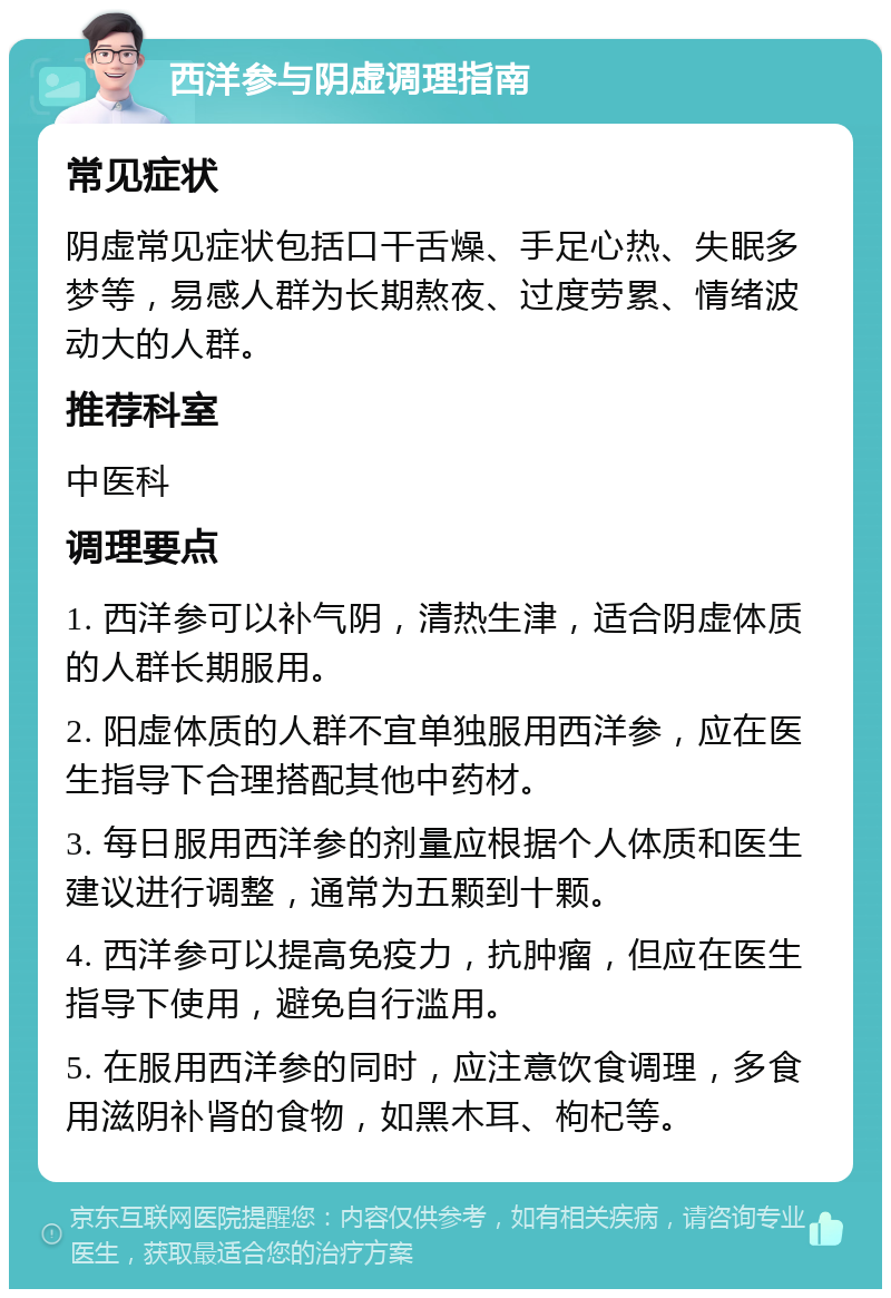 西洋参与阴虚调理指南 常见症状 阴虚常见症状包括口干舌燥、手足心热、失眠多梦等，易感人群为长期熬夜、过度劳累、情绪波动大的人群。 推荐科室 中医科 调理要点 1. 西洋参可以补气阴，清热生津，适合阴虚体质的人群长期服用。 2. 阳虚体质的人群不宜单独服用西洋参，应在医生指导下合理搭配其他中药材。 3. 每日服用西洋参的剂量应根据个人体质和医生建议进行调整，通常为五颗到十颗。 4. 西洋参可以提高免疫力，抗肿瘤，但应在医生指导下使用，避免自行滥用。 5. 在服用西洋参的同时，应注意饮食调理，多食用滋阴补肾的食物，如黑木耳、枸杞等。