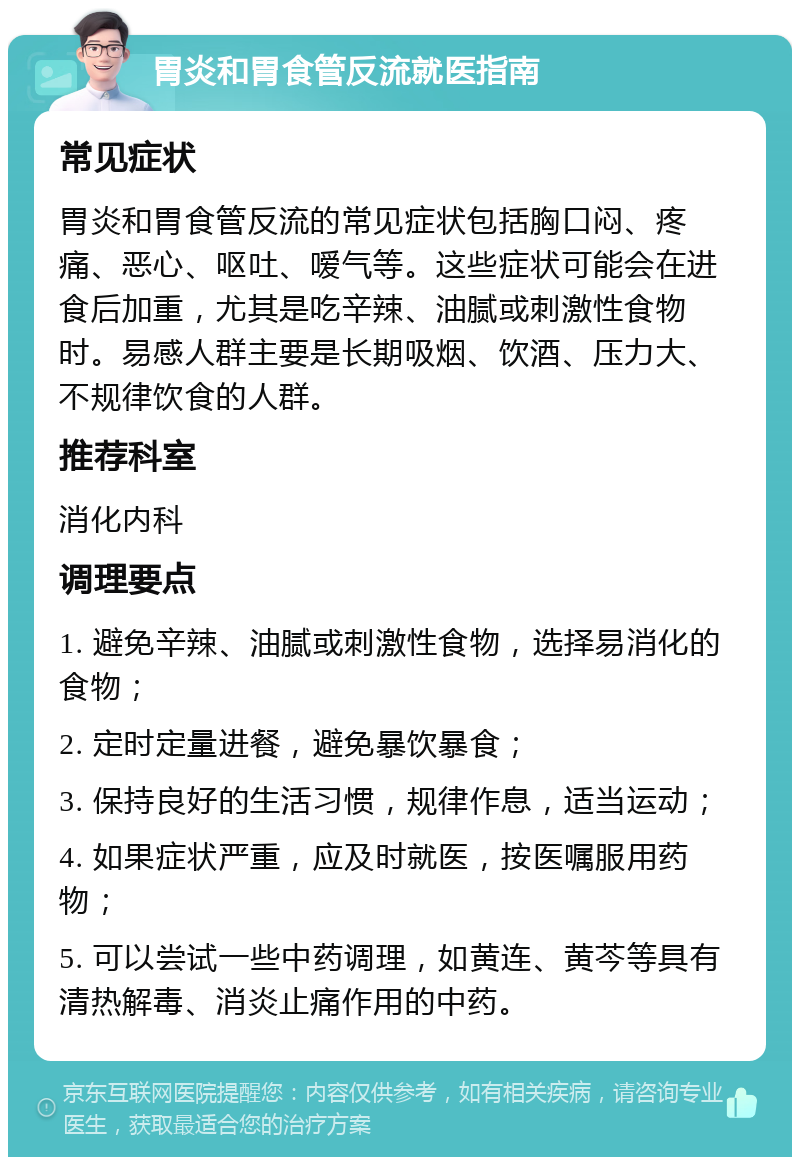 胃炎和胃食管反流就医指南 常见症状 胃炎和胃食管反流的常见症状包括胸口闷、疼痛、恶心、呕吐、嗳气等。这些症状可能会在进食后加重，尤其是吃辛辣、油腻或刺激性食物时。易感人群主要是长期吸烟、饮酒、压力大、不规律饮食的人群。 推荐科室 消化内科 调理要点 1. 避免辛辣、油腻或刺激性食物，选择易消化的食物； 2. 定时定量进餐，避免暴饮暴食； 3. 保持良好的生活习惯，规律作息，适当运动； 4. 如果症状严重，应及时就医，按医嘱服用药物； 5. 可以尝试一些中药调理，如黄连、黄芩等具有清热解毒、消炎止痛作用的中药。