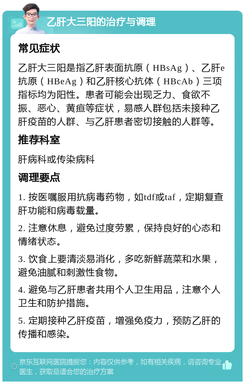 乙肝大三阳的治疗与调理 常见症状 乙肝大三阳是指乙肝表面抗原（HBsAg）、乙肝e抗原（HBeAg）和乙肝核心抗体（HBcAb）三项指标均为阳性。患者可能会出现乏力、食欲不振、恶心、黄疸等症状，易感人群包括未接种乙肝疫苗的人群、与乙肝患者密切接触的人群等。 推荐科室 肝病科或传染病科 调理要点 1. 按医嘱服用抗病毒药物，如tdf或taf，定期复查肝功能和病毒载量。 2. 注意休息，避免过度劳累，保持良好的心态和情绪状态。 3. 饮食上要清淡易消化，多吃新鲜蔬菜和水果，避免油腻和刺激性食物。 4. 避免与乙肝患者共用个人卫生用品，注意个人卫生和防护措施。 5. 定期接种乙肝疫苗，增强免疫力，预防乙肝的传播和感染。