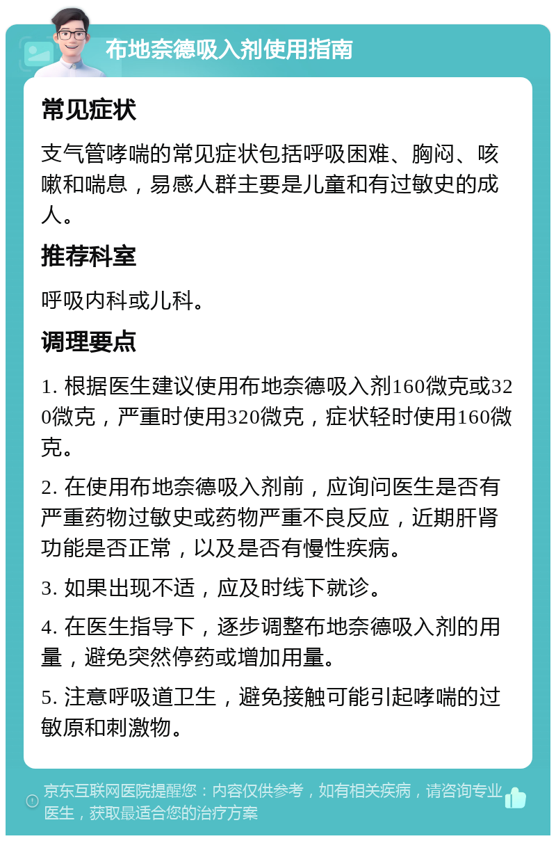 布地奈德吸入剂使用指南 常见症状 支气管哮喘的常见症状包括呼吸困难、胸闷、咳嗽和喘息，易感人群主要是儿童和有过敏史的成人。 推荐科室 呼吸内科或儿科。 调理要点 1. 根据医生建议使用布地奈德吸入剂160微克或320微克，严重时使用320微克，症状轻时使用160微克。 2. 在使用布地奈德吸入剂前，应询问医生是否有严重药物过敏史或药物严重不良反应，近期肝肾功能是否正常，以及是否有慢性疾病。 3. 如果出现不适，应及时线下就诊。 4. 在医生指导下，逐步调整布地奈德吸入剂的用量，避免突然停药或增加用量。 5. 注意呼吸道卫生，避免接触可能引起哮喘的过敏原和刺激物。