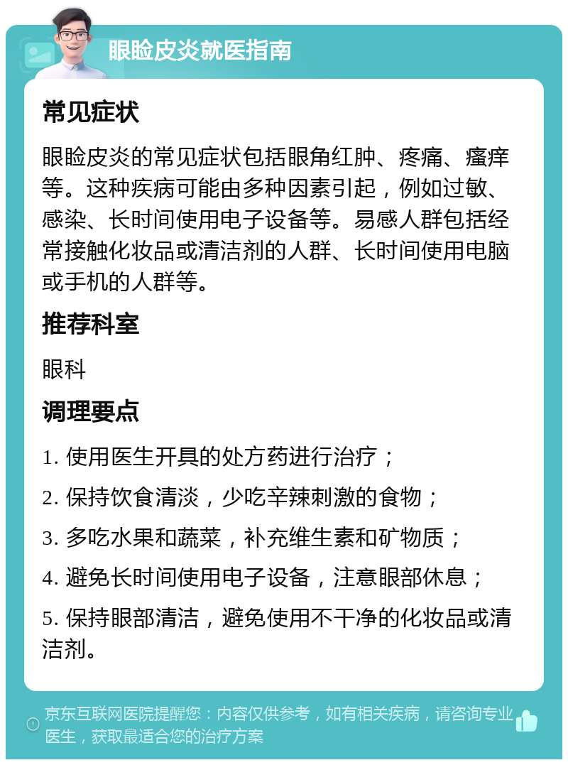 眼睑皮炎就医指南 常见症状 眼睑皮炎的常见症状包括眼角红肿、疼痛、瘙痒等。这种疾病可能由多种因素引起，例如过敏、感染、长时间使用电子设备等。易感人群包括经常接触化妆品或清洁剂的人群、长时间使用电脑或手机的人群等。 推荐科室 眼科 调理要点 1. 使用医生开具的处方药进行治疗； 2. 保持饮食清淡，少吃辛辣刺激的食物； 3. 多吃水果和蔬菜，补充维生素和矿物质； 4. 避免长时间使用电子设备，注意眼部休息； 5. 保持眼部清洁，避免使用不干净的化妆品或清洁剂。