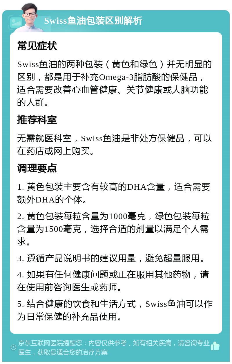 Swiss鱼油包装区别解析 常见症状 Swiss鱼油的两种包装（黄色和绿色）并无明显的区别，都是用于补充Omega-3脂肪酸的保健品，适合需要改善心血管健康、关节健康或大脑功能的人群。 推荐科室 无需就医科室，Swiss鱼油是非处方保健品，可以在药店或网上购买。 调理要点 1. 黄色包装主要含有较高的DHA含量，适合需要额外DHA的个体。 2. 黄色包装每粒含量为1000毫克，绿色包装每粒含量为1500毫克，选择合适的剂量以满足个人需求。 3. 遵循产品说明书的建议用量，避免超量服用。 4. 如果有任何健康问题或正在服用其他药物，请在使用前咨询医生或药师。 5. 结合健康的饮食和生活方式，Swiss鱼油可以作为日常保健的补充品使用。