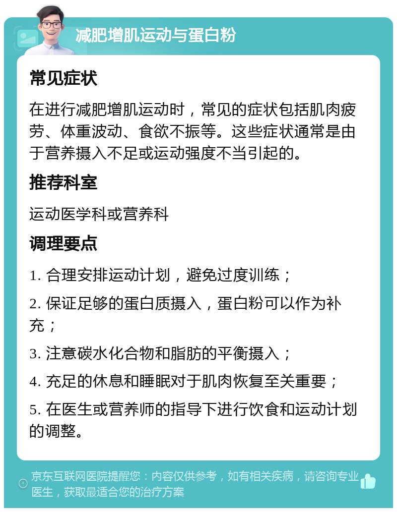 减肥增肌运动与蛋白粉 常见症状 在进行减肥增肌运动时，常见的症状包括肌肉疲劳、体重波动、食欲不振等。这些症状通常是由于营养摄入不足或运动强度不当引起的。 推荐科室 运动医学科或营养科 调理要点 1. 合理安排运动计划，避免过度训练； 2. 保证足够的蛋白质摄入，蛋白粉可以作为补充； 3. 注意碳水化合物和脂肪的平衡摄入； 4. 充足的休息和睡眠对于肌肉恢复至关重要； 5. 在医生或营养师的指导下进行饮食和运动计划的调整。