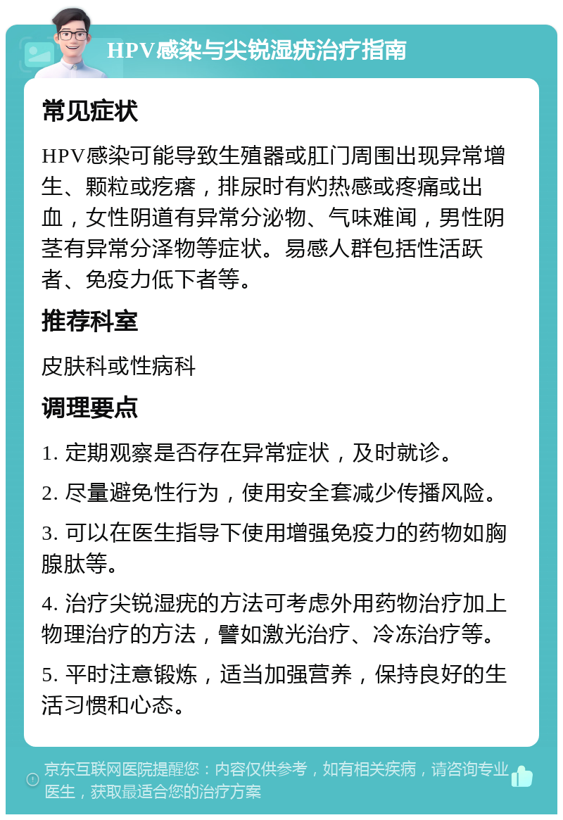 HPV感染与尖锐湿疣治疗指南 常见症状 HPV感染可能导致生殖器或肛门周围出现异常增生、颗粒或疙瘩，排尿时有灼热感或疼痛或出血，女性阴道有异常分泌物、气味难闻，男性阴茎有异常分泽物等症状。易感人群包括性活跃者、免疫力低下者等。 推荐科室 皮肤科或性病科 调理要点 1. 定期观察是否存在异常症状，及时就诊。 2. 尽量避免性行为，使用安全套减少传播风险。 3. 可以在医生指导下使用增强免疫力的药物如胸腺肽等。 4. 治疗尖锐湿疣的方法可考虑外用药物治疗加上物理治疗的方法，譬如激光治疗、冷冻治疗等。 5. 平时注意锻炼，适当加强营养，保持良好的生活习惯和心态。