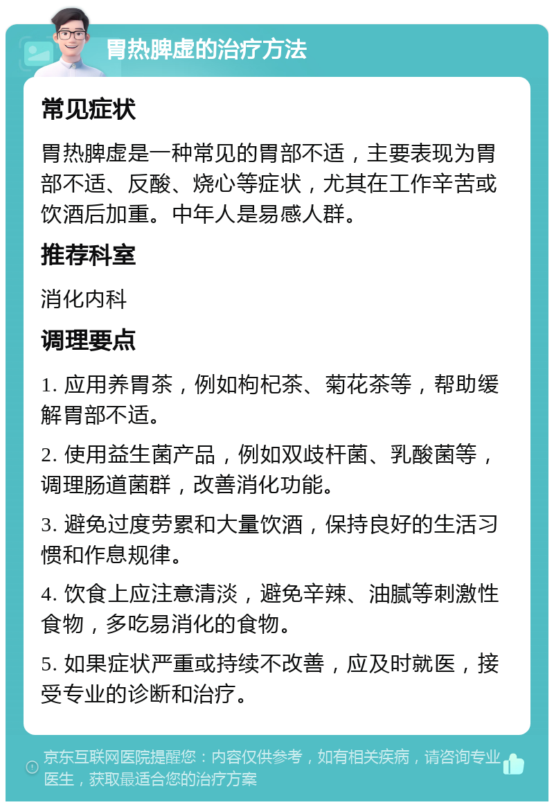 胃热脾虚的治疗方法 常见症状 胃热脾虚是一种常见的胃部不适，主要表现为胃部不适、反酸、烧心等症状，尤其在工作辛苦或饮酒后加重。中年人是易感人群。 推荐科室 消化内科 调理要点 1. 应用养胃茶，例如枸杞茶、菊花茶等，帮助缓解胃部不适。 2. 使用益生菌产品，例如双歧杆菌、乳酸菌等，调理肠道菌群，改善消化功能。 3. 避免过度劳累和大量饮酒，保持良好的生活习惯和作息规律。 4. 饮食上应注意清淡，避免辛辣、油腻等刺激性食物，多吃易消化的食物。 5. 如果症状严重或持续不改善，应及时就医，接受专业的诊断和治疗。