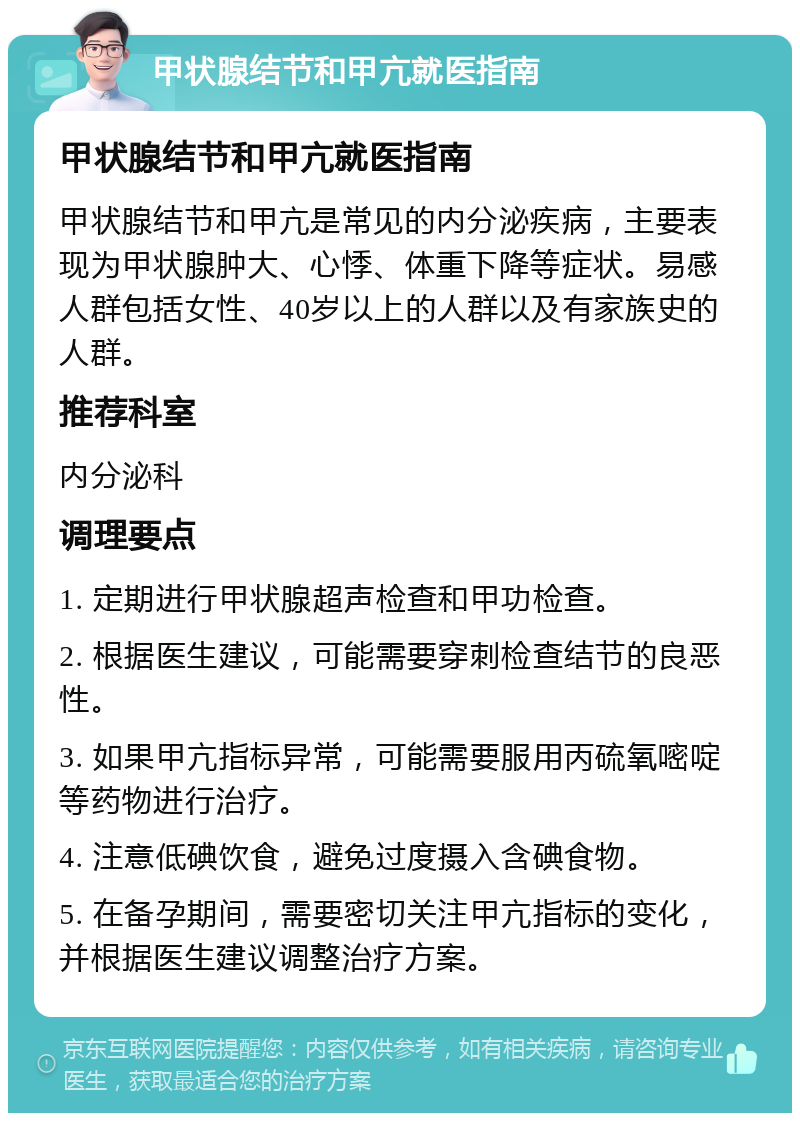 甲状腺结节和甲亢就医指南 甲状腺结节和甲亢就医指南 甲状腺结节和甲亢是常见的内分泌疾病，主要表现为甲状腺肿大、心悸、体重下降等症状。易感人群包括女性、40岁以上的人群以及有家族史的人群。 推荐科室 内分泌科 调理要点 1. 定期进行甲状腺超声检查和甲功检查。 2. 根据医生建议，可能需要穿刺检查结节的良恶性。 3. 如果甲亢指标异常，可能需要服用丙硫氧嘧啶等药物进行治疗。 4. 注意低碘饮食，避免过度摄入含碘食物。 5. 在备孕期间，需要密切关注甲亢指标的变化，并根据医生建议调整治疗方案。