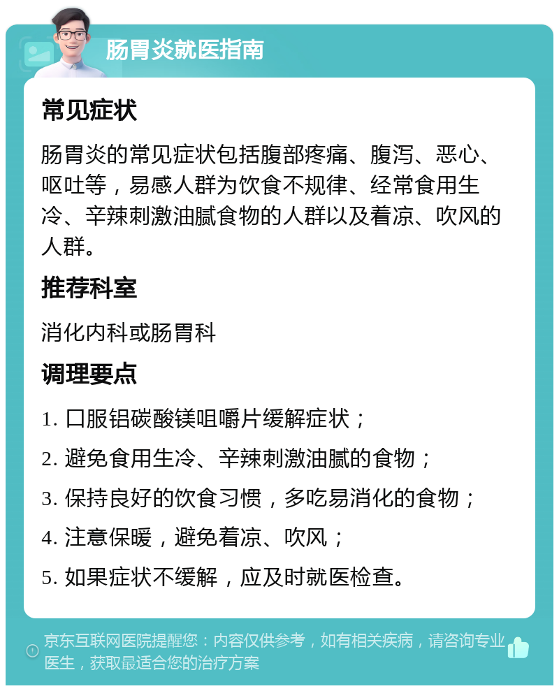 肠胃炎就医指南 常见症状 肠胃炎的常见症状包括腹部疼痛、腹泻、恶心、呕吐等，易感人群为饮食不规律、经常食用生冷、辛辣刺激油腻食物的人群以及着凉、吹风的人群。 推荐科室 消化内科或肠胃科 调理要点 1. 口服铝碳酸镁咀嚼片缓解症状； 2. 避免食用生冷、辛辣刺激油腻的食物； 3. 保持良好的饮食习惯，多吃易消化的食物； 4. 注意保暖，避免着凉、吹风； 5. 如果症状不缓解，应及时就医检查。