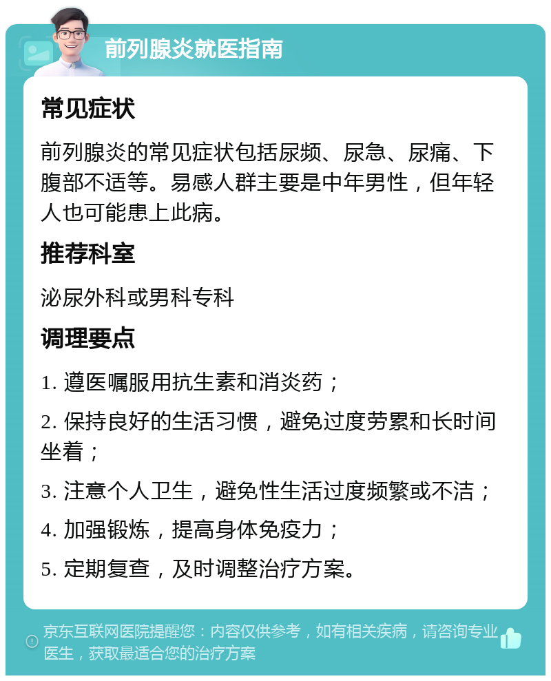 前列腺炎就医指南 常见症状 前列腺炎的常见症状包括尿频、尿急、尿痛、下腹部不适等。易感人群主要是中年男性，但年轻人也可能患上此病。 推荐科室 泌尿外科或男科专科 调理要点 1. 遵医嘱服用抗生素和消炎药； 2. 保持良好的生活习惯，避免过度劳累和长时间坐着； 3. 注意个人卫生，避免性生活过度频繁或不洁； 4. 加强锻炼，提高身体免疫力； 5. 定期复查，及时调整治疗方案。