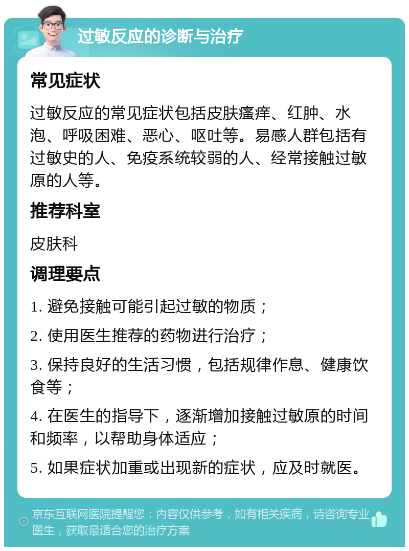 过敏反应的诊断与治疗 常见症状 过敏反应的常见症状包括皮肤瘙痒、红肿、水泡、呼吸困难、恶心、呕吐等。易感人群包括有过敏史的人、免疫系统较弱的人、经常接触过敏原的人等。 推荐科室 皮肤科 调理要点 1. 避免接触可能引起过敏的物质； 2. 使用医生推荐的药物进行治疗； 3. 保持良好的生活习惯，包括规律作息、健康饮食等； 4. 在医生的指导下，逐渐增加接触过敏原的时间和频率，以帮助身体适应； 5. 如果症状加重或出现新的症状，应及时就医。