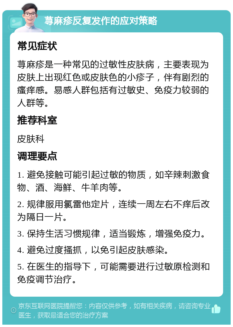 荨麻疹反复发作的应对策略 常见症状 荨麻疹是一种常见的过敏性皮肤病，主要表现为皮肤上出现红色或皮肤色的小疹子，伴有剧烈的瘙痒感。易感人群包括有过敏史、免疫力较弱的人群等。 推荐科室 皮肤科 调理要点 1. 避免接触可能引起过敏的物质，如辛辣刺激食物、酒、海鲜、牛羊肉等。 2. 规律服用氯雷他定片，连续一周左右不痒后改为隔日一片。 3. 保持生活习惯规律，适当锻炼，增强免疫力。 4. 避免过度搔抓，以免引起皮肤感染。 5. 在医生的指导下，可能需要进行过敏原检测和免疫调节治疗。