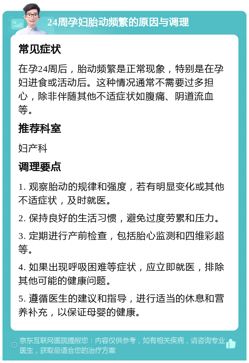 24周孕妇胎动频繁的原因与调理 常见症状 在孕24周后，胎动频繁是正常现象，特别是在孕妇进食或活动后。这种情况通常不需要过多担心，除非伴随其他不适症状如腹痛、阴道流血等。 推荐科室 妇产科 调理要点 1. 观察胎动的规律和强度，若有明显变化或其他不适症状，及时就医。 2. 保持良好的生活习惯，避免过度劳累和压力。 3. 定期进行产前检查，包括胎心监测和四维彩超等。 4. 如果出现呼吸困难等症状，应立即就医，排除其他可能的健康问题。 5. 遵循医生的建议和指导，进行适当的休息和营养补充，以保证母婴的健康。