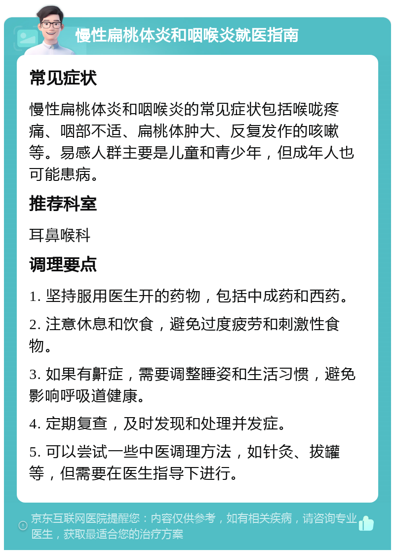 慢性扁桃体炎和咽喉炎就医指南 常见症状 慢性扁桃体炎和咽喉炎的常见症状包括喉咙疼痛、咽部不适、扁桃体肿大、反复发作的咳嗽等。易感人群主要是儿童和青少年，但成年人也可能患病。 推荐科室 耳鼻喉科 调理要点 1. 坚持服用医生开的药物，包括中成药和西药。 2. 注意休息和饮食，避免过度疲劳和刺激性食物。 3. 如果有鼾症，需要调整睡姿和生活习惯，避免影响呼吸道健康。 4. 定期复查，及时发现和处理并发症。 5. 可以尝试一些中医调理方法，如针灸、拔罐等，但需要在医生指导下进行。