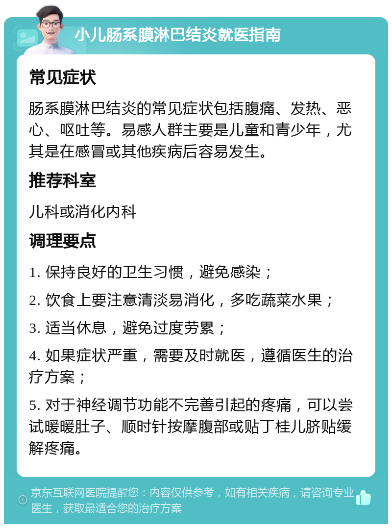 小儿肠系膜淋巴结炎就医指南 常见症状 肠系膜淋巴结炎的常见症状包括腹痛、发热、恶心、呕吐等。易感人群主要是儿童和青少年，尤其是在感冒或其他疾病后容易发生。 推荐科室 儿科或消化内科 调理要点 1. 保持良好的卫生习惯，避免感染； 2. 饮食上要注意清淡易消化，多吃蔬菜水果； 3. 适当休息，避免过度劳累； 4. 如果症状严重，需要及时就医，遵循医生的治疗方案； 5. 对于神经调节功能不完善引起的疼痛，可以尝试暖暖肚子、顺时针按摩腹部或贴丁桂儿脐贴缓解疼痛。