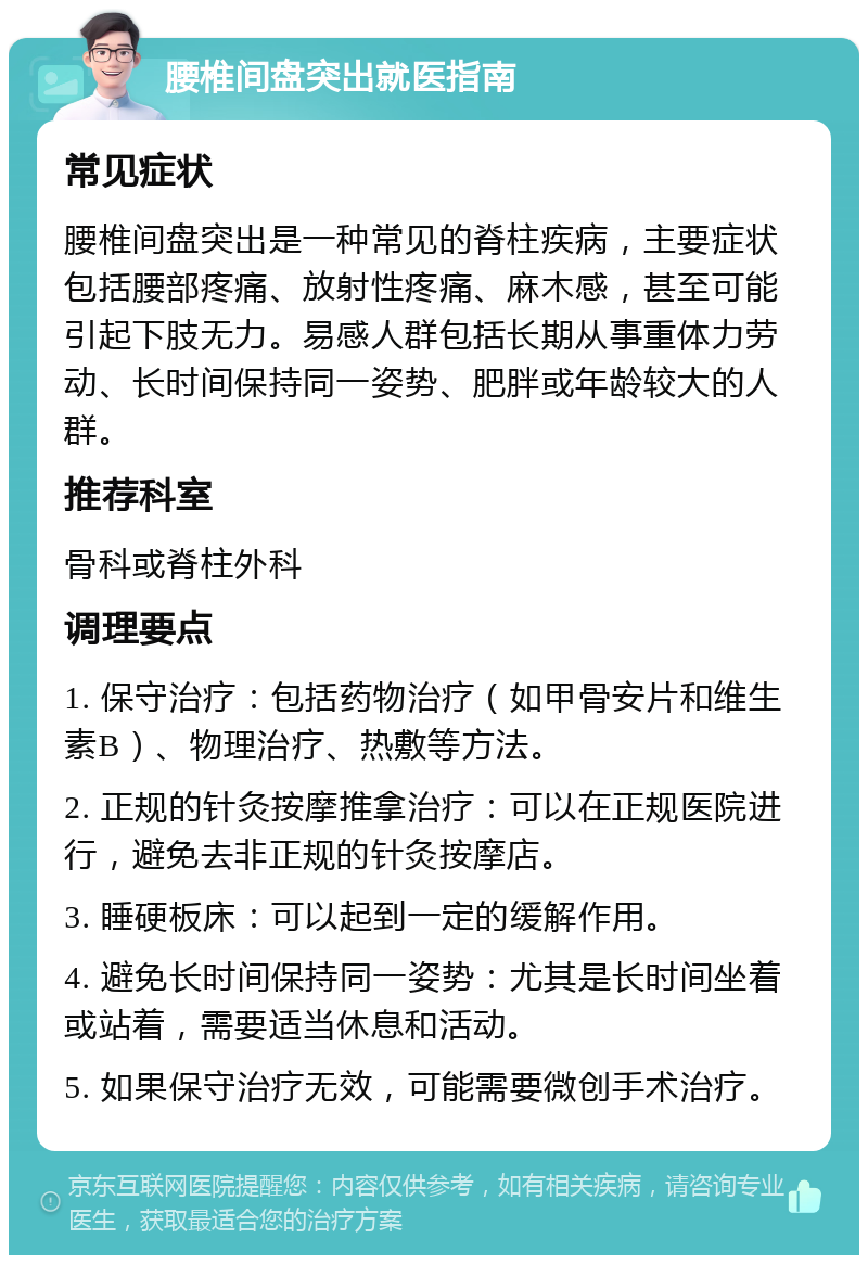 腰椎间盘突出就医指南 常见症状 腰椎间盘突出是一种常见的脊柱疾病，主要症状包括腰部疼痛、放射性疼痛、麻木感，甚至可能引起下肢无力。易感人群包括长期从事重体力劳动、长时间保持同一姿势、肥胖或年龄较大的人群。 推荐科室 骨科或脊柱外科 调理要点 1. 保守治疗：包括药物治疗（如甲骨安片和维生素B）、物理治疗、热敷等方法。 2. 正规的针灸按摩推拿治疗：可以在正规医院进行，避免去非正规的针灸按摩店。 3. 睡硬板床：可以起到一定的缓解作用。 4. 避免长时间保持同一姿势：尤其是长时间坐着或站着，需要适当休息和活动。 5. 如果保守治疗无效，可能需要微创手术治疗。