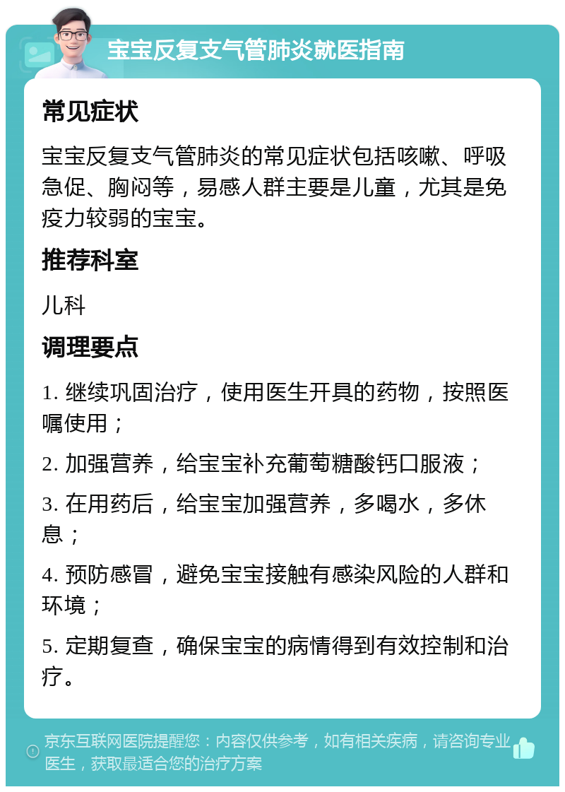 宝宝反复支气管肺炎就医指南 常见症状 宝宝反复支气管肺炎的常见症状包括咳嗽、呼吸急促、胸闷等，易感人群主要是儿童，尤其是免疫力较弱的宝宝。 推荐科室 儿科 调理要点 1. 继续巩固治疗，使用医生开具的药物，按照医嘱使用； 2. 加强营养，给宝宝补充葡萄糖酸钙口服液； 3. 在用药后，给宝宝加强营养，多喝水，多休息； 4. 预防感冒，避免宝宝接触有感染风险的人群和环境； 5. 定期复查，确保宝宝的病情得到有效控制和治疗。