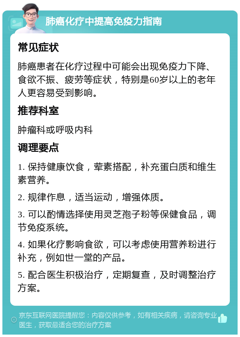 肺癌化疗中提高免疫力指南 常见症状 肺癌患者在化疗过程中可能会出现免疫力下降、食欲不振、疲劳等症状，特别是60岁以上的老年人更容易受到影响。 推荐科室 肿瘤科或呼吸内科 调理要点 1. 保持健康饮食，荤素搭配，补充蛋白质和维生素营养。 2. 规律作息，适当运动，增强体质。 3. 可以酌情选择使用灵芝孢子粉等保健食品，调节免疫系统。 4. 如果化疗影响食欲，可以考虑使用营养粉进行补充，例如世一堂的产品。 5. 配合医生积极治疗，定期复查，及时调整治疗方案。